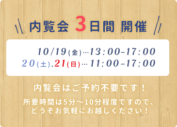 内覧会3日間 開催 10/19(金)…13:00-17:00 10/20(土)、21(日)…11:00-17:00 内覧会はご予約不要です! 所要時間は5分~10分程度ですので、どうぞお気軽にお越しください!
