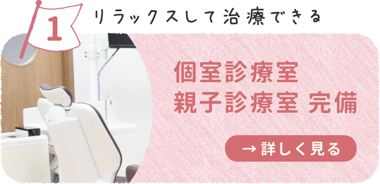 リラックスして治療ができる 個室診療室・親子診療室完備 詳しくはこちら